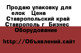 Продаю упаковку для елок › Цена ­ 8 000 - Ставропольский край, Ставрополь г. Бизнес » Оборудование   